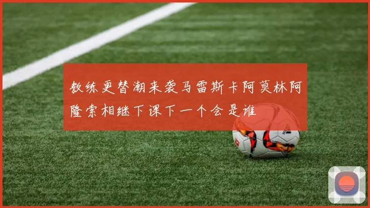 教练更替潮来袭马雷斯卡阿莫林阿隆索相继下课下一个会是谁