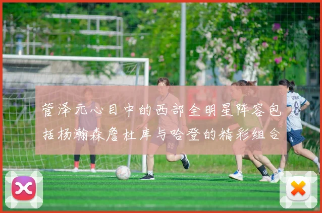 管泽元心目中的西部全明星阵容包括杨瀚森詹杜库与哈登的精彩组合