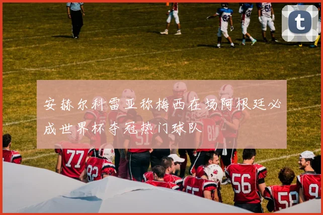 安赫尔科雷亚称梅西在场阿根廷必成世界杯夺冠热门球队