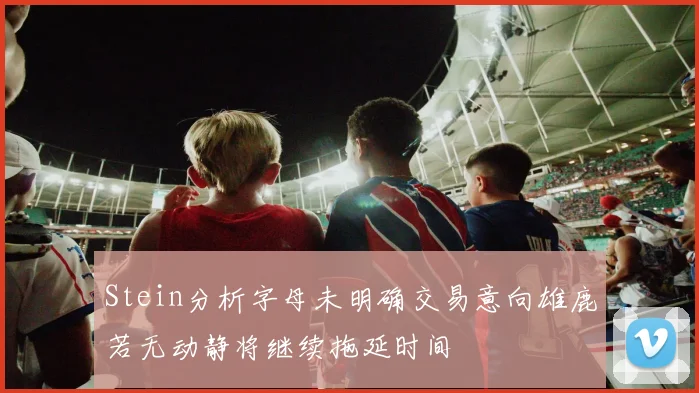 Stein分析字母未明确交易意向雄鹿若无动静将继续拖延时间