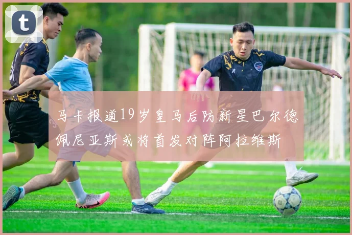 马卡报道19岁皇马后防新星巴尔德佩尼亚斯或将首发对阵阿拉维斯