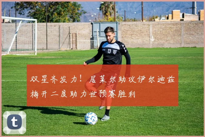 双星齐发力！居莱尔助攻伊尔迪兹梅开二度助力世预赛胜利