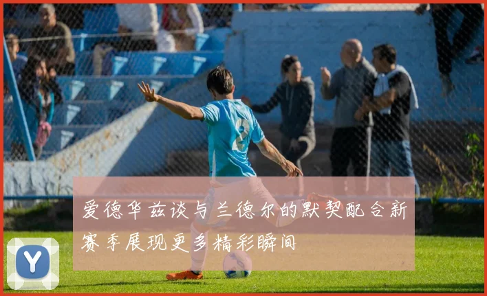 爱德华兹谈与兰德尔的默契配合新赛季展现更多精彩瞬间