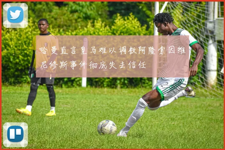 哈曼直言皇马难以调教阿隆索因维尼修斯事件彻底失去信任