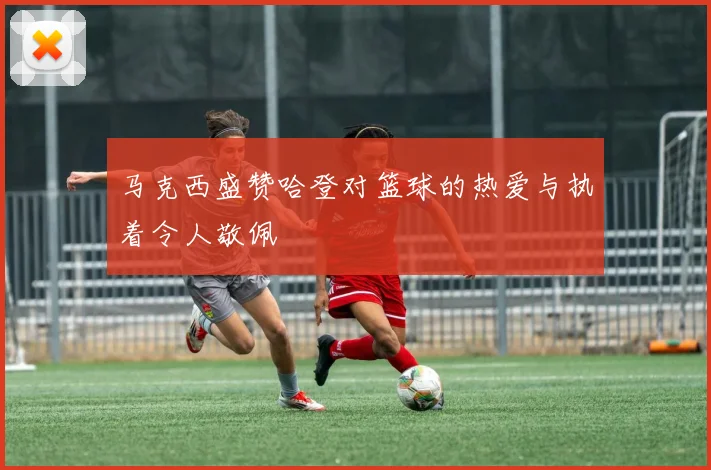马克西盛赞哈登对篮球的热爱与执着令人敬佩