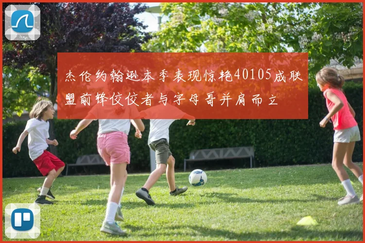 杰伦约翰逊本季表现惊艳40105成联盟前锋佼佼者与字母哥并肩而立