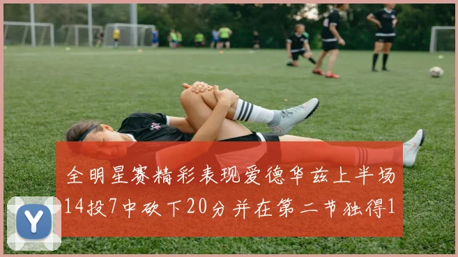 全明星赛精彩表现爱德华兹上半场14投7中砍下20分并在第二节独得17分