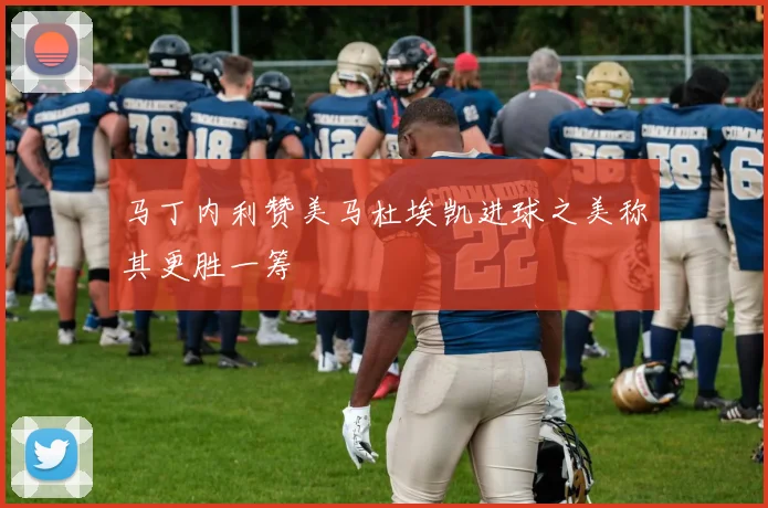 马丁内利赞美马杜埃凯进球之美称其更胜一筹