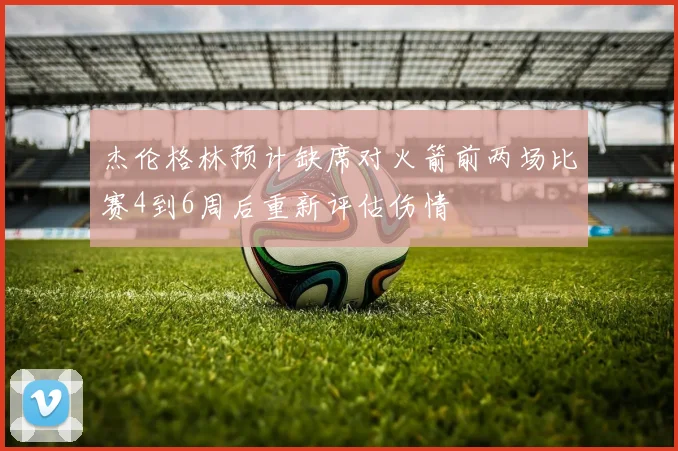 杰伦格林预计缺席对火箭前两场比赛4到6周后重新评估伤情