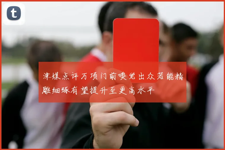 津媒点评万项门前嗅觉出众若能精雕细琢有望提升至更高水平