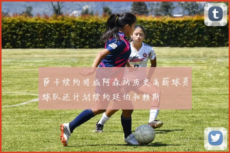 萨卡续约将成阿森纳历史高薪球员球队还计划续约廷伯和赖斯