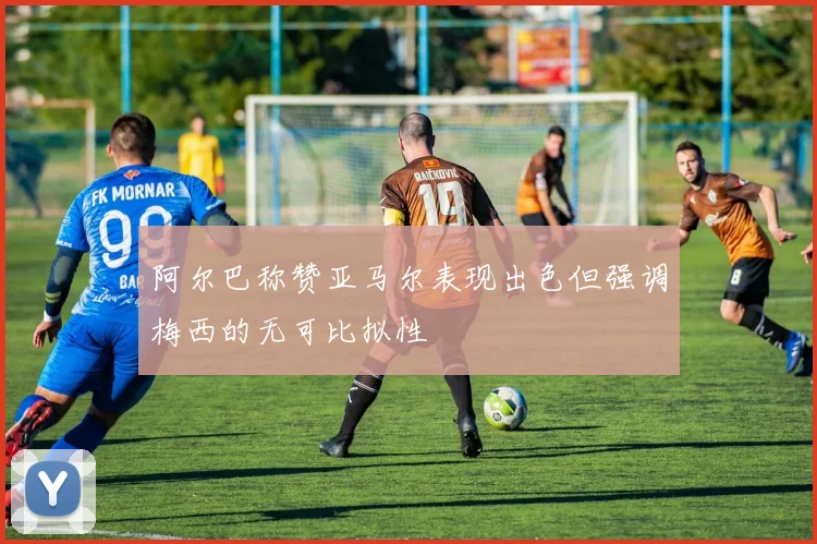 阿尔巴称赞亚马尔表现出色但强调梅西的无可比拟性