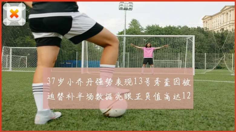 37岁小乔丹强势表现13号秀奎因被迫替补半场数据亮眼正负值高达12