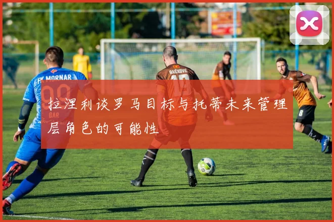 拉涅利谈罗马目标与托蒂未来管理层角色的可能性