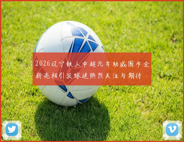 2026辽宁铁人中超元年助威围巾全新亮相引发球迷热烈关注与期待