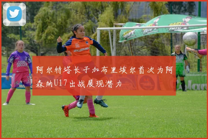 阿尔特塔长子加布里埃尔首次为阿森纳U17出战展现潜力