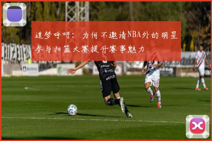 追梦呼吁：为何不邀请NBA外的明星参与扣篮大赛提升赛事魅力