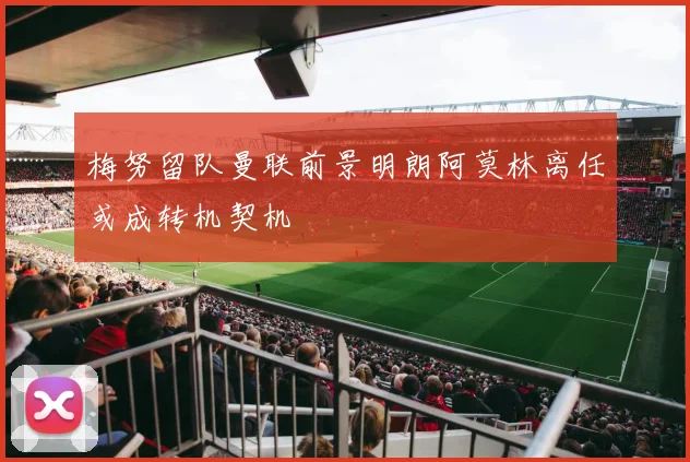梅努留队曼联前景明朗阿莫林离任或成转机契机