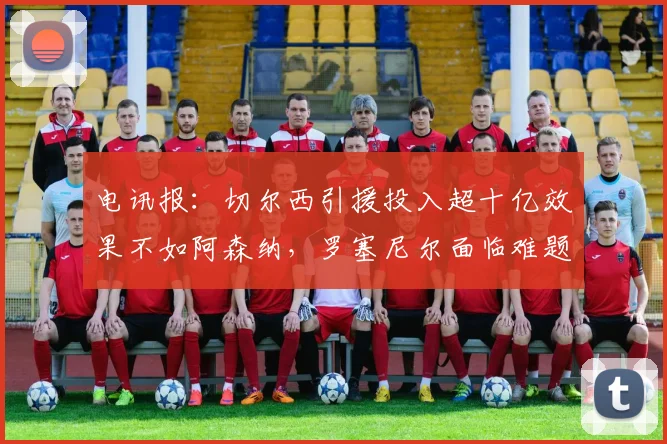 电讯报：切尔西引援投入超十亿效果不如阿森纳，罗塞尼尔面临难题