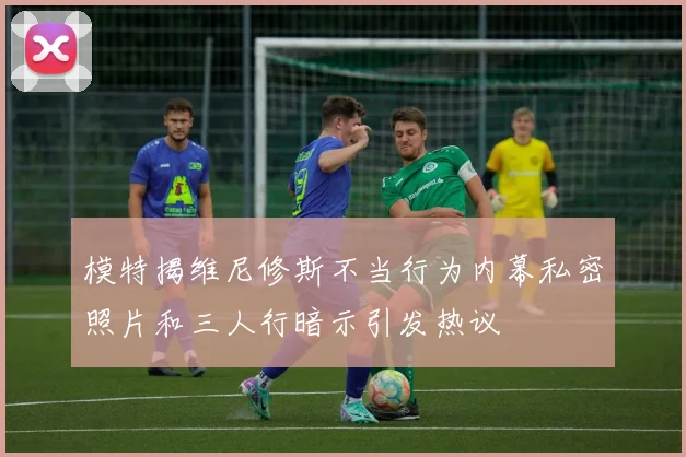模特揭维尼修斯不当行为内幕私密照片和三人行暗示引发热议