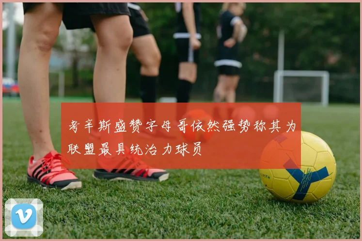 考辛斯盛赞字母哥依然强势称其为联盟最具统治力球员
