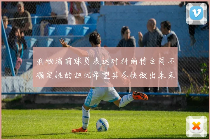 利物浦前球员表达对科纳特合同不确定性的担忧希望其尽快做出未来决定