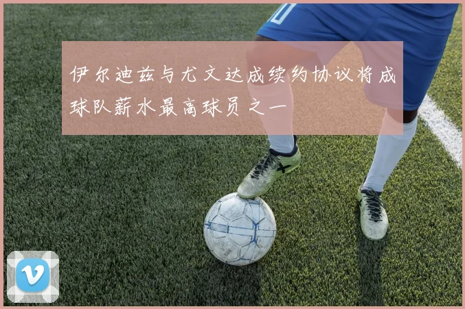 伊尔迪兹与尤文达成续约协议将成球队薪水最高球员之一